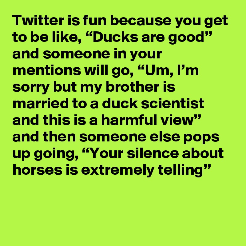 Twitter is fun because you get to be like, “Ducks are good” and someone in your mentions will go, “Um, I’m sorry but my brother is married to a duck scientist and this is a harmful view” and then someone else pops up going, “Your silence about horses is extremely telling”