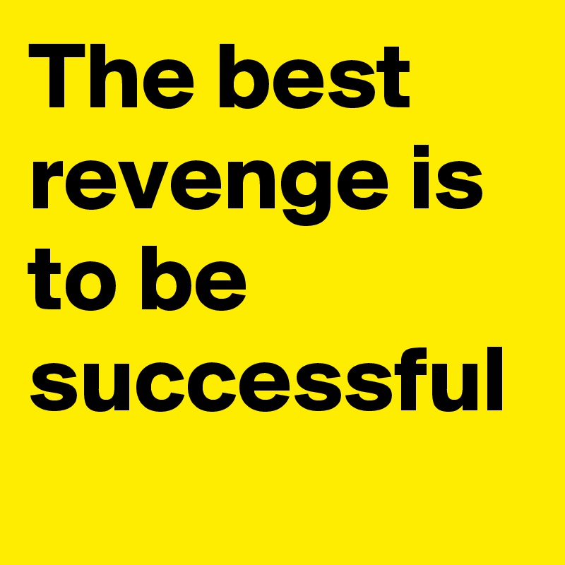 The best revenge is to be successful
