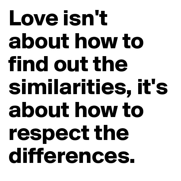 Love isn't about how to find out the similarities, it's about how to respect the differences.