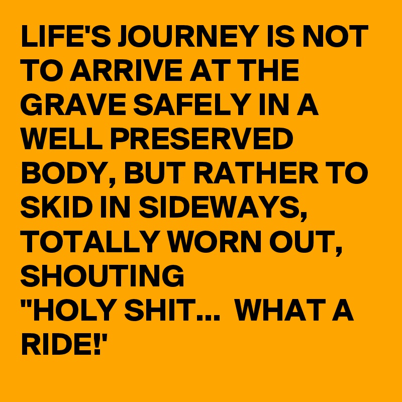 LIFE'S JOURNEY IS NOT TO ARRIVE AT THE GRAVE SAFELY IN A
WELL PRESERVED BODY, BUT RATHER TO SKID IN SIDEWAYS, TOTALLY WORN OUT, SHOUTING
"HOLY SHIT...  WHAT A
RIDE!'