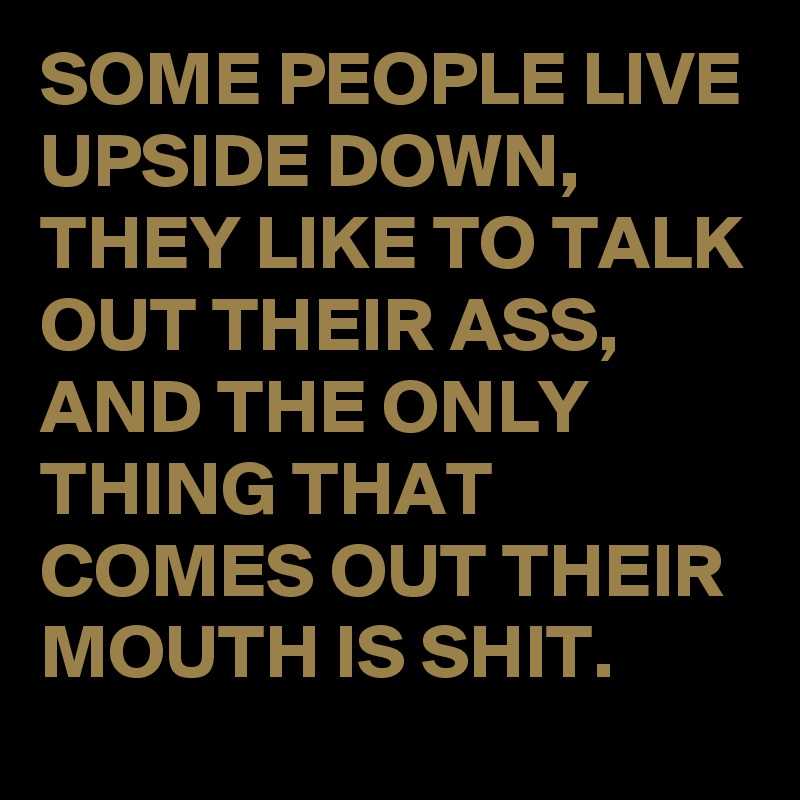 SOME PEOPLE LIVE UPSIDE DOWN, THEY LIKE TO TALK OUT THEIR ASS, AND THE ONLY THING THAT COMES OUT THEIR MOUTH IS SHIT.