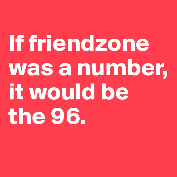 
If friendzone was a number, it would be the 96.
