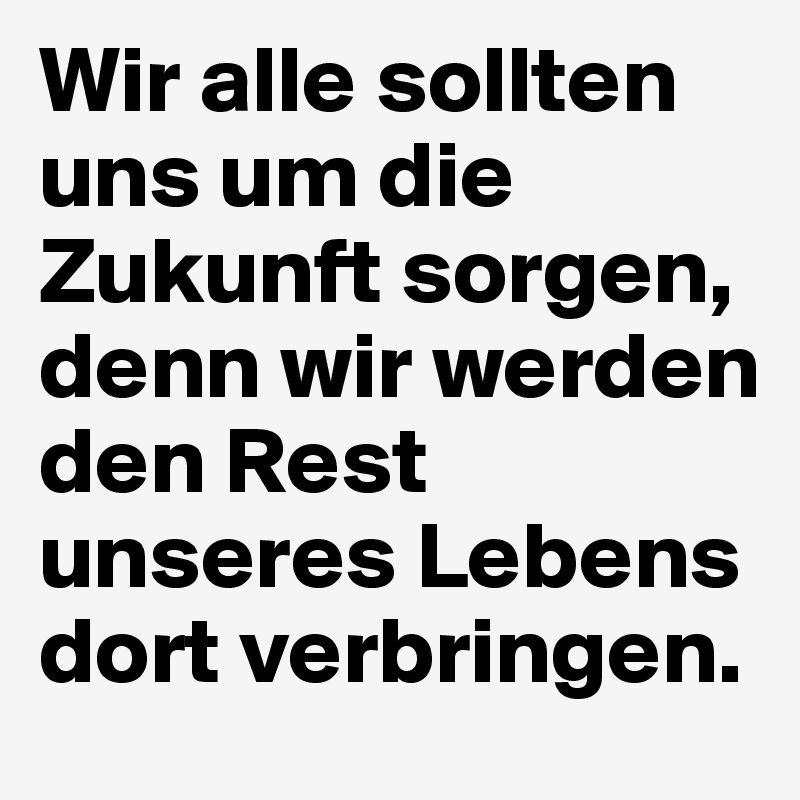 Wir alle sollten uns um die Zukunft sorgen, denn wir werden den Rest unseres Lebens dort verbringen.