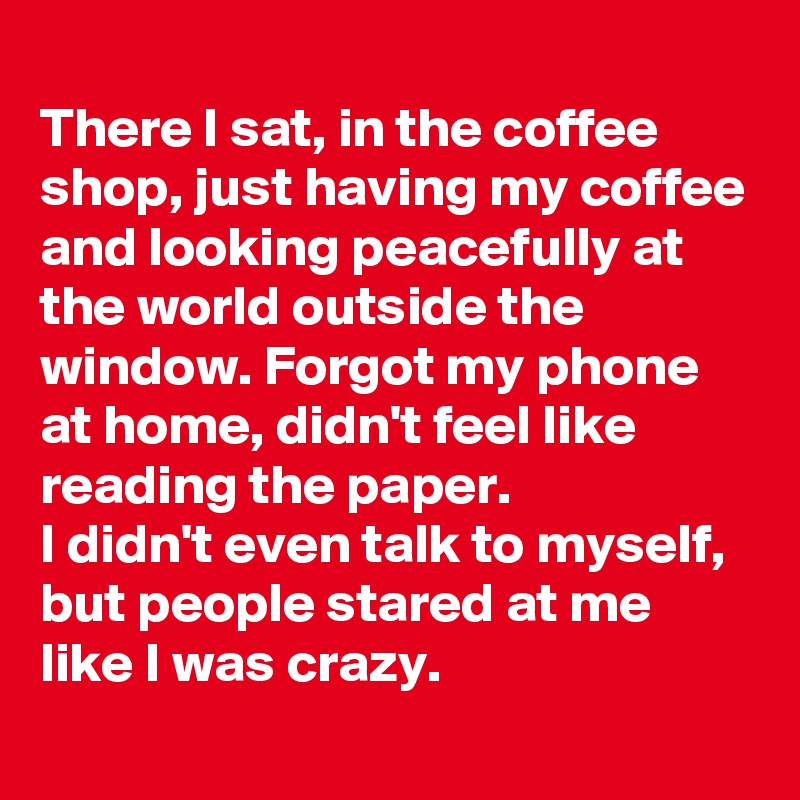 
There I sat, in the coffee shop, just having my coffee and looking peacefully at the world outside the window. Forgot my phone at home, didn't feel like reading the paper.
I didn't even talk to myself, but people stared at me like I was crazy.
