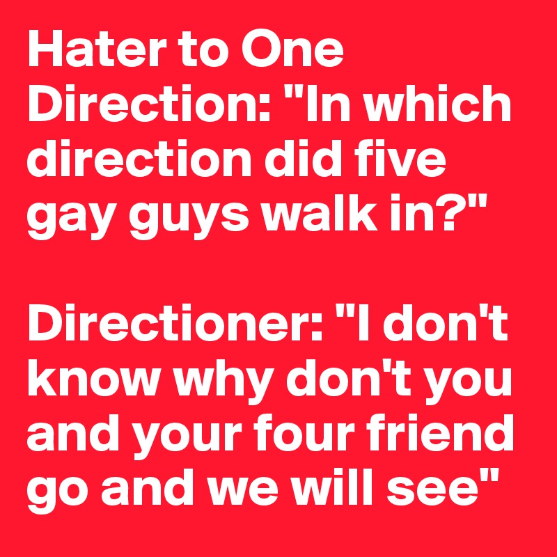 Hater to One Direction: "In which direction did five gay guys walk in?"

Directioner: "I don't know why don't you and your four friend go and we will see"
