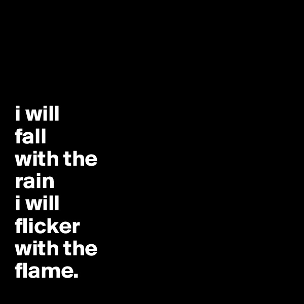 



i will 
fall
with the
rain
i will 
flicker
with the
flame.