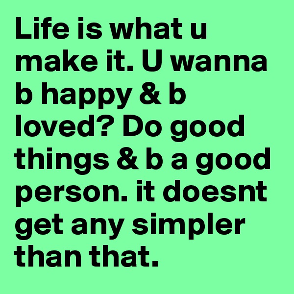 Life is what u make it. U wanna b happy & b loved? Do good things & b a good person. it doesnt get any simpler than that. 
