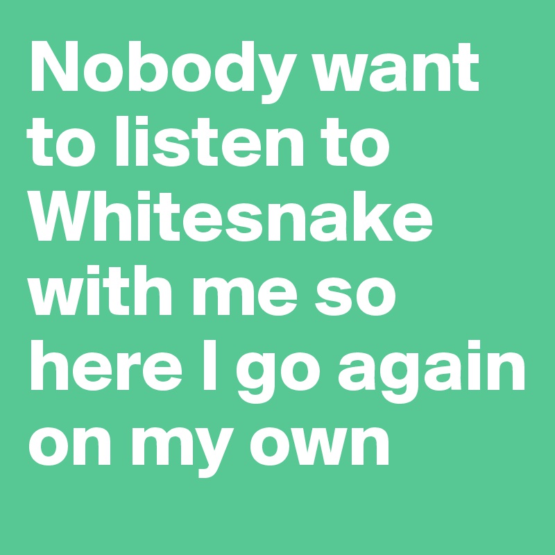 Nobody want to listen to Whitesnake with me so here I go again on my own