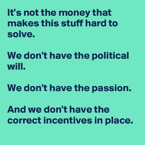 It's not the money that makes this stuff hard to solve. 

We don't have the political will.

We don't have the passion.

And we don't have the correct incentives in place.
