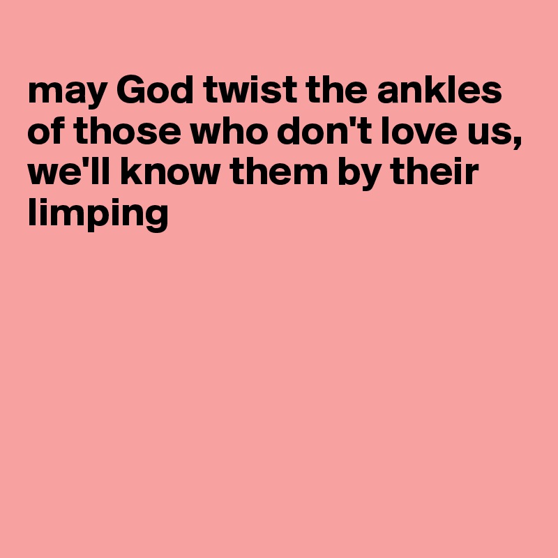 
may God twist the ankles of those who don't love us, we'll know them by their limping






