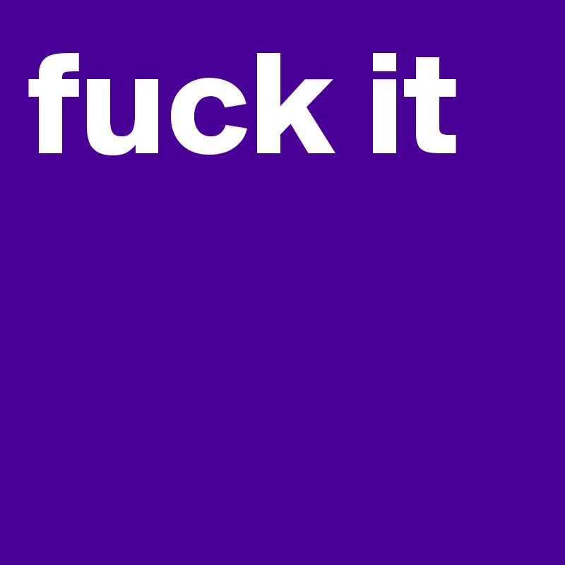 fuck it