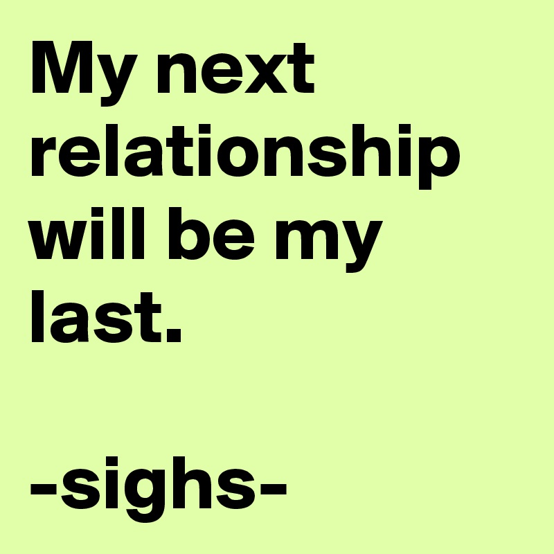 My next relationship will be my last. 

-sighs-