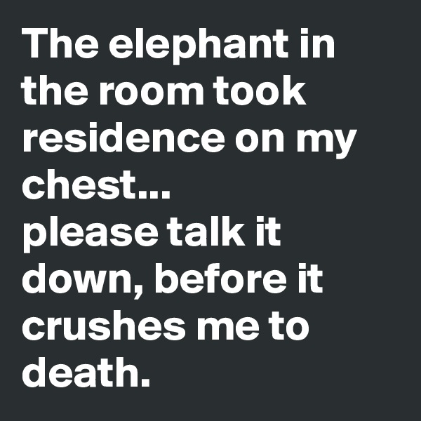 The elephant in the room took residence on my chest...
please talk it down, before it crushes me to death.