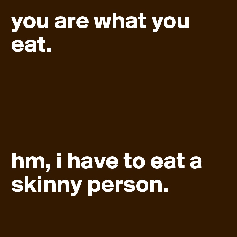 you are what you eat. 




hm, i have to eat a skinny person.
