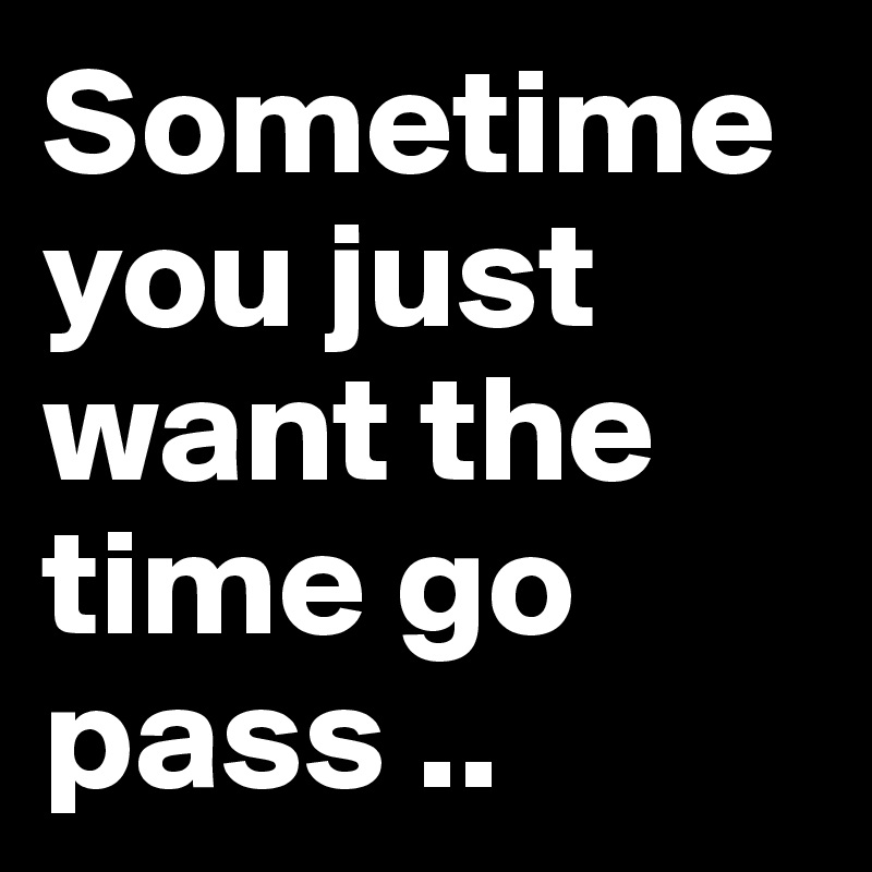 Sometime you just want the time go pass ..
