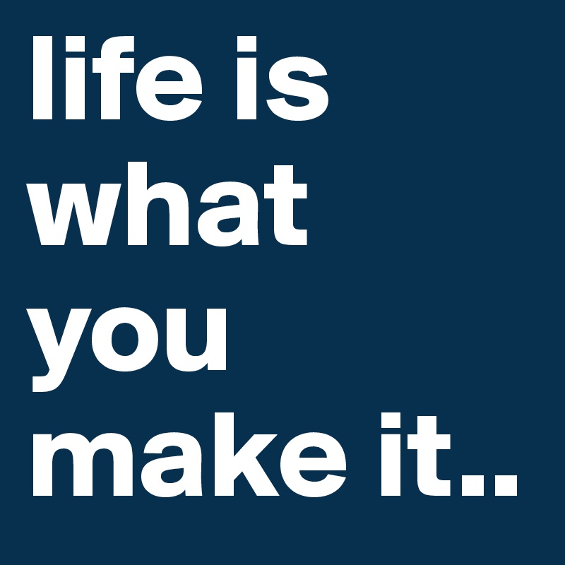 life is what you make it..