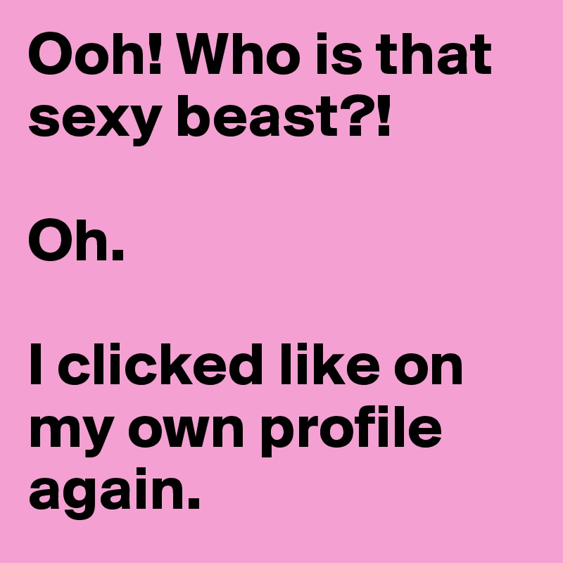 Ooh! Who is that sexy beast?!

Oh.

I clicked like on my own profile again.