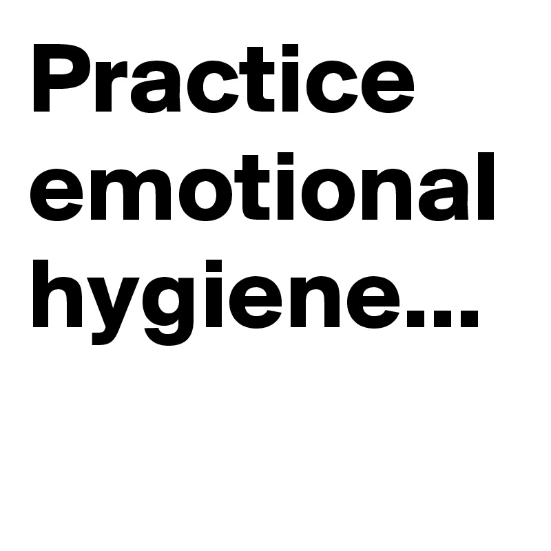 Practice emotional hygiene...