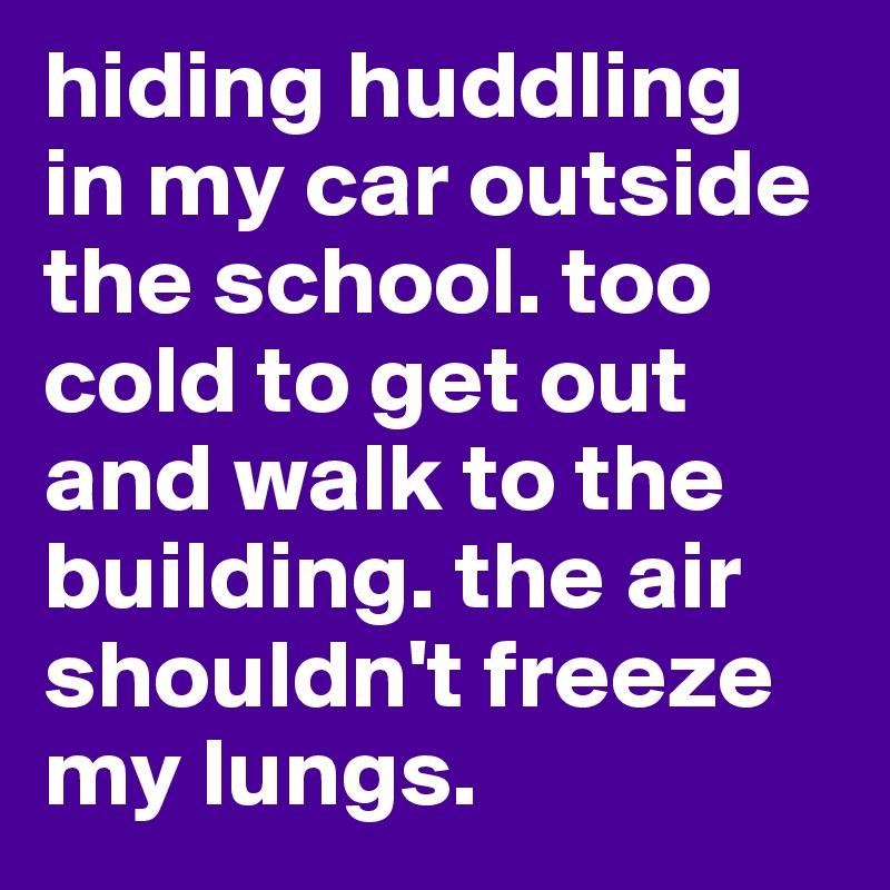 hiding huddling in my car outside the school. too cold to get out and walk to the building. the air shouldn't freeze my lungs. 