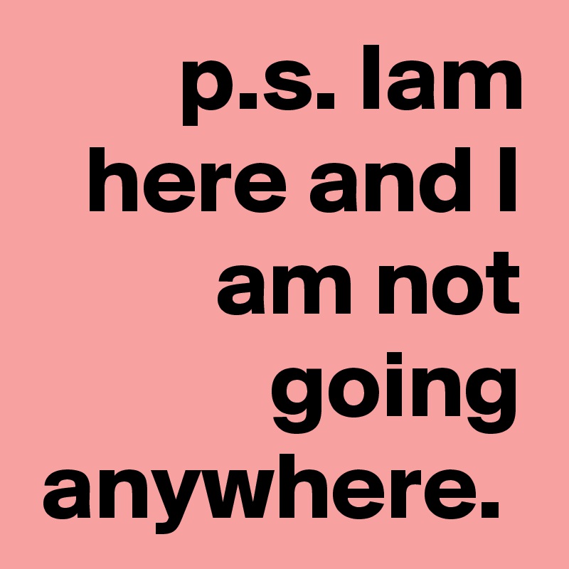 p.s. Iam here and I am not going anywhere. 