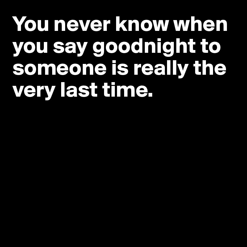 You never know when you say goodnight to someone is really the very last time.





