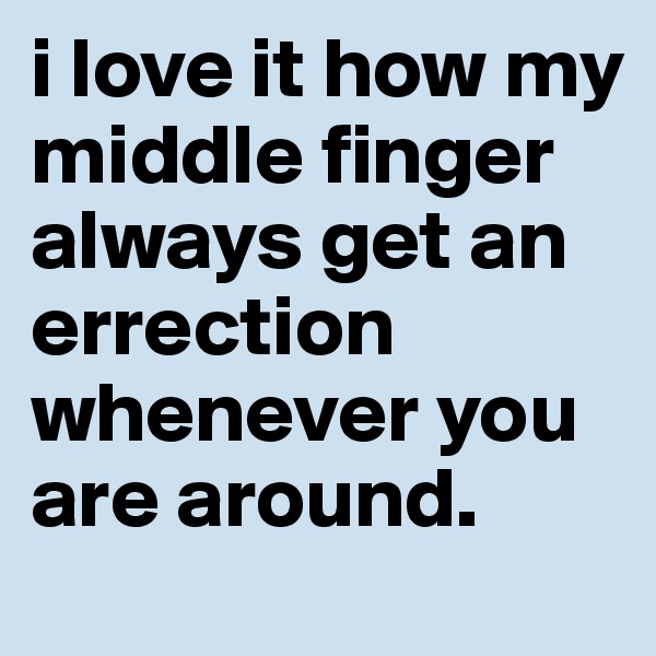 i love it how my middle finger always get an errection whenever you are around.