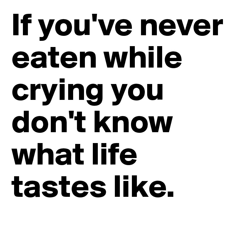 If you've never eaten while crying you don't know what life tastes like.