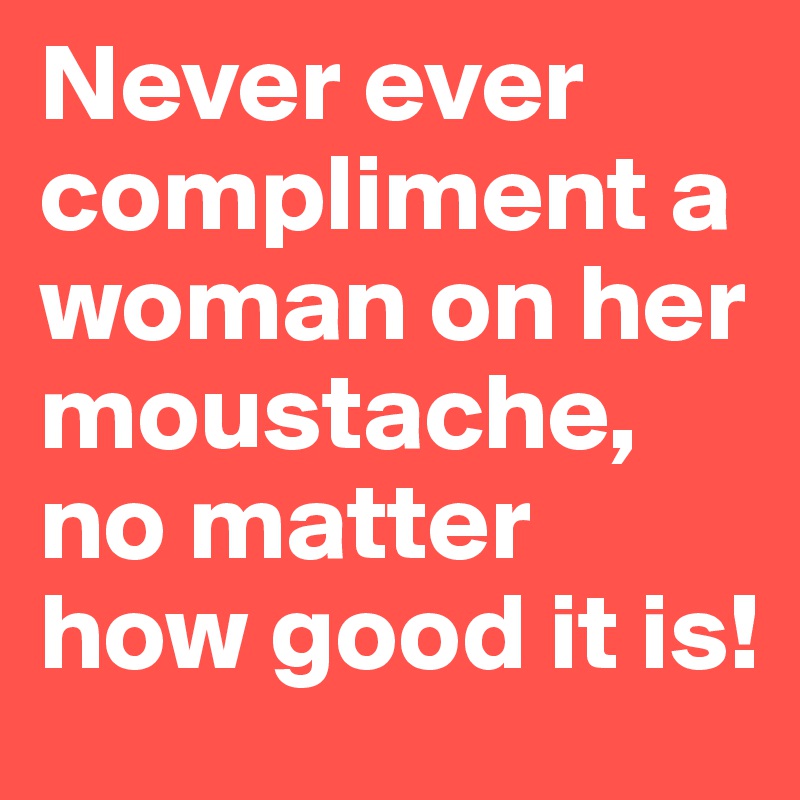 Never ever compliment a woman on her moustache, no matter how good it is!