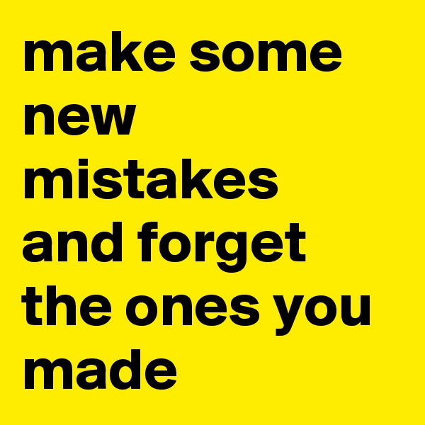 make some new mistakes and forget the ones you made