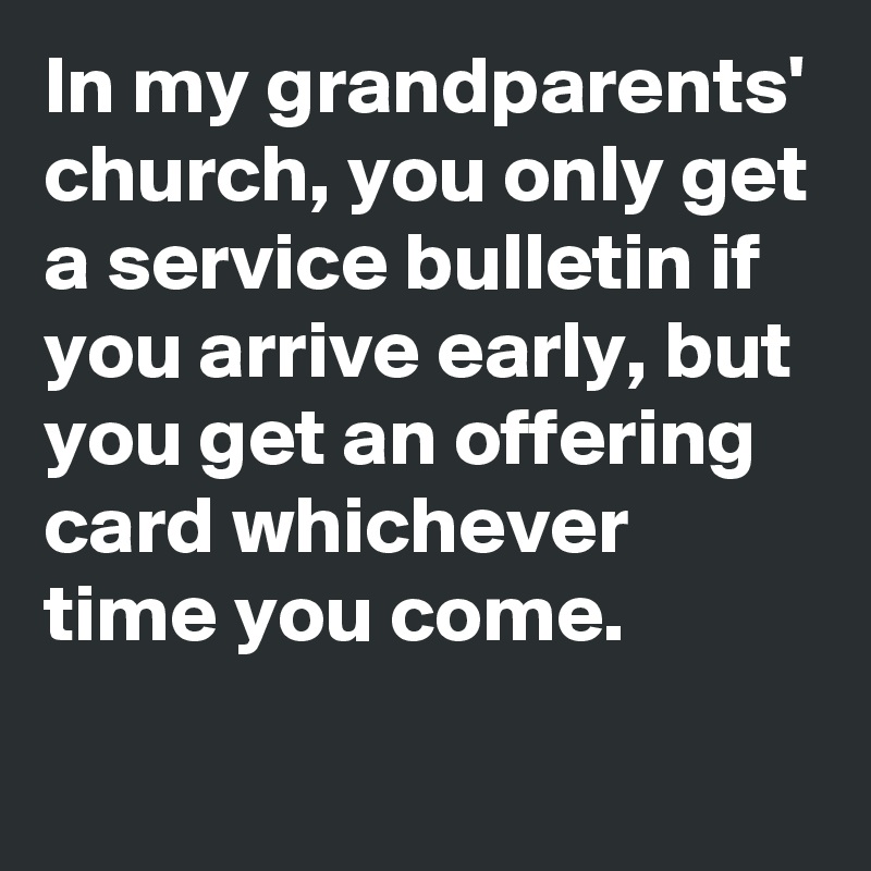 In my grandparents' church, you only get a service bulletin if you arrive early, but you get an offering card whichever time you come.