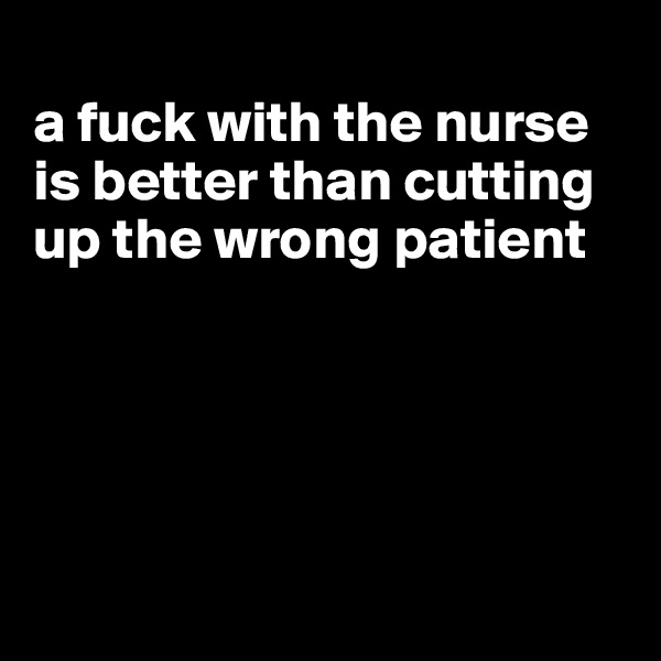 
a fuck with the nurse is better than cutting up the wrong patient





