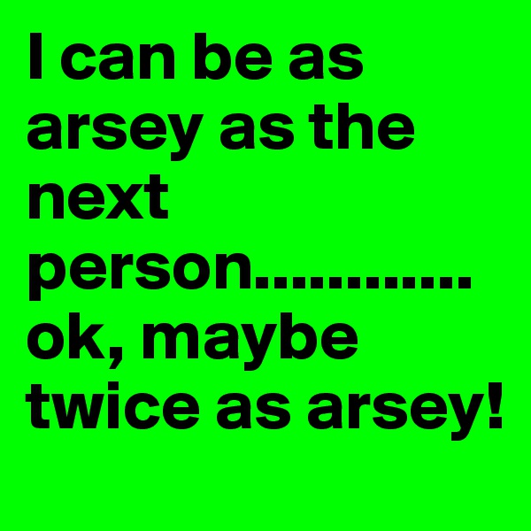 I can be as arsey as the next person............ok, maybe twice as arsey!