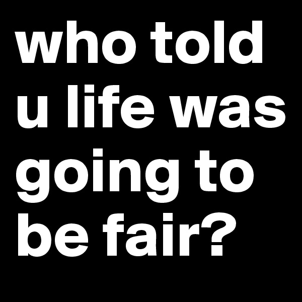 who told u life was going to be fair?