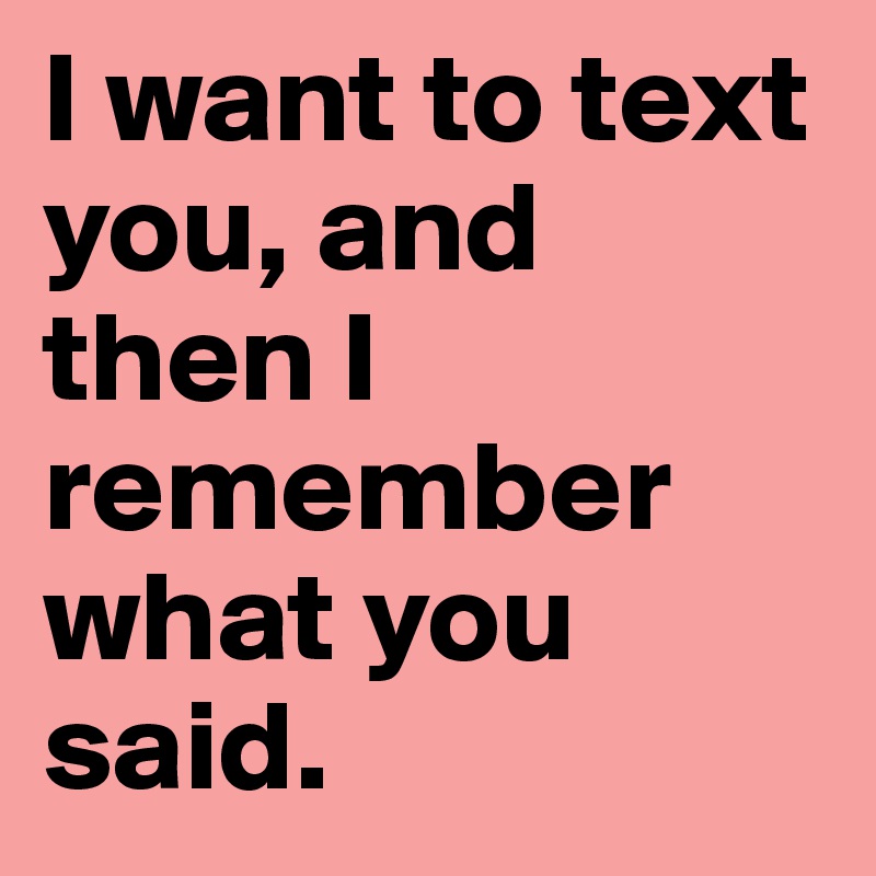 I want to text you, and then I remember what you said.