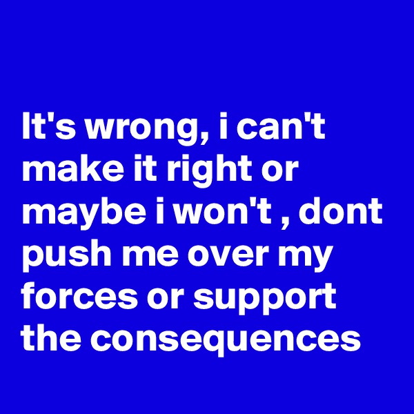 

It's wrong, i can't make it right or maybe i won't , dont push me over my forces or support the consequences 
