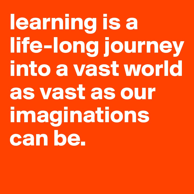 learning is a life-long journey into a vast world as vast as our imaginations can be. 
