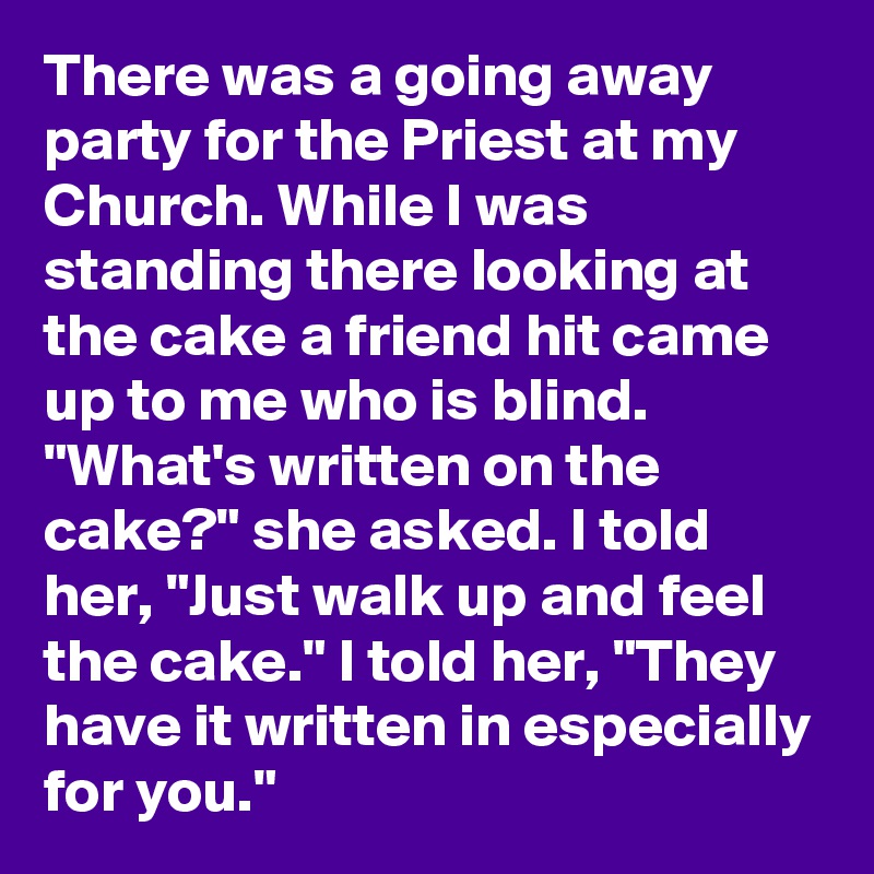 There was a going away party for the Priest at my Church. While I was standing there looking at the cake a friend hit came up to me who is blind. "What's written on the cake?" she asked. I told her, "Just walk up and feel the cake." I told her, "They have it written in especially for you."