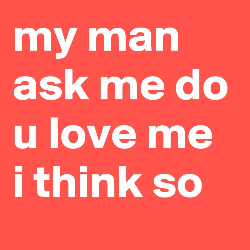 my man ask me do u love me i think so 