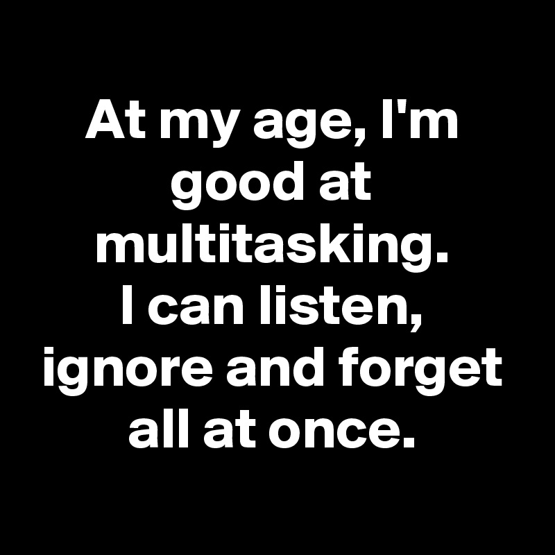 
At my age, I'm good at multitasking.
I can listen, ignore and forget all at once.
