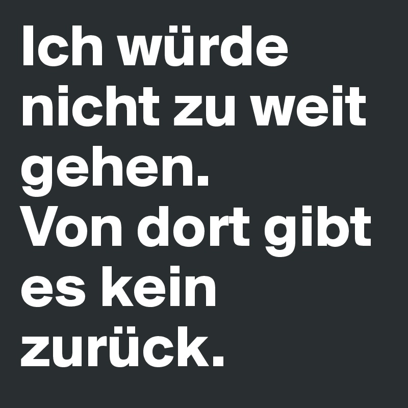 Ich würde nicht zu weit gehen.       Von dort gibt es kein zurück. 