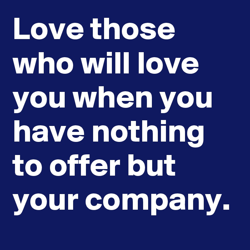 Love those who will love you when you have nothing to offer but your company.