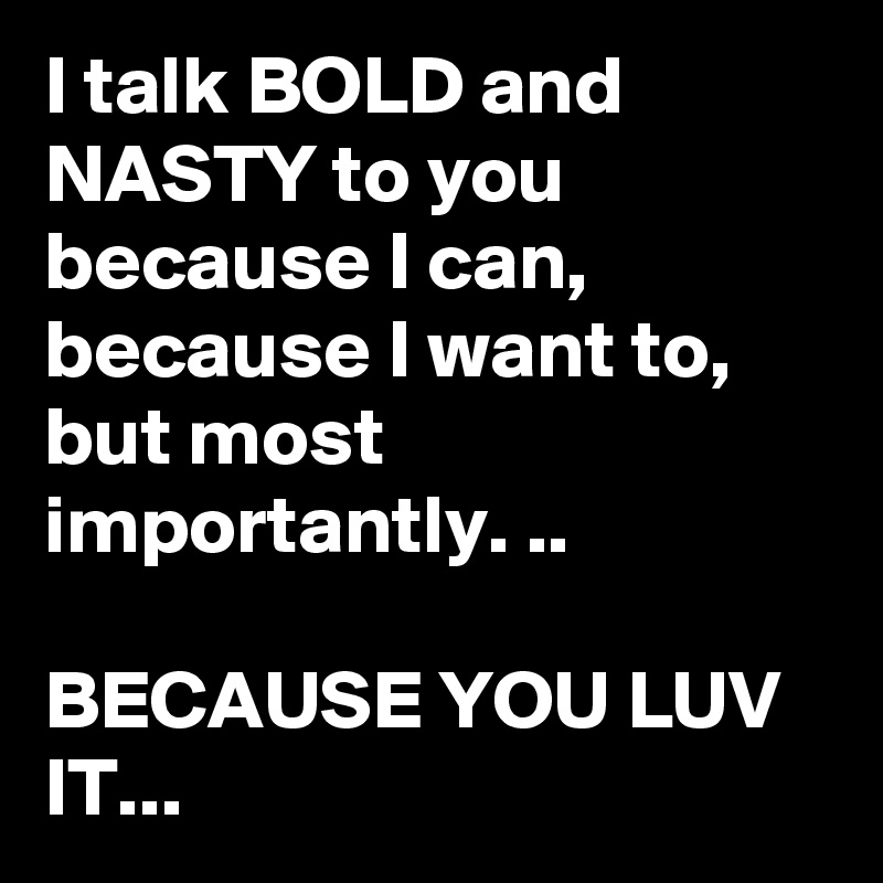 I talk BOLD and NASTY to you because I can, because I want to, but most importantly. ..

BECAUSE YOU LUV IT...