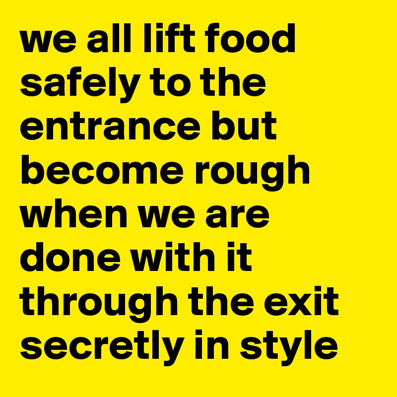 we all lift food safely to the entrance but become rough when we are done with it through the exit secretly in style