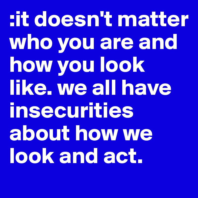 :it doesn't matter who you are and how you look like. we all have insecurities about how we look and act. 