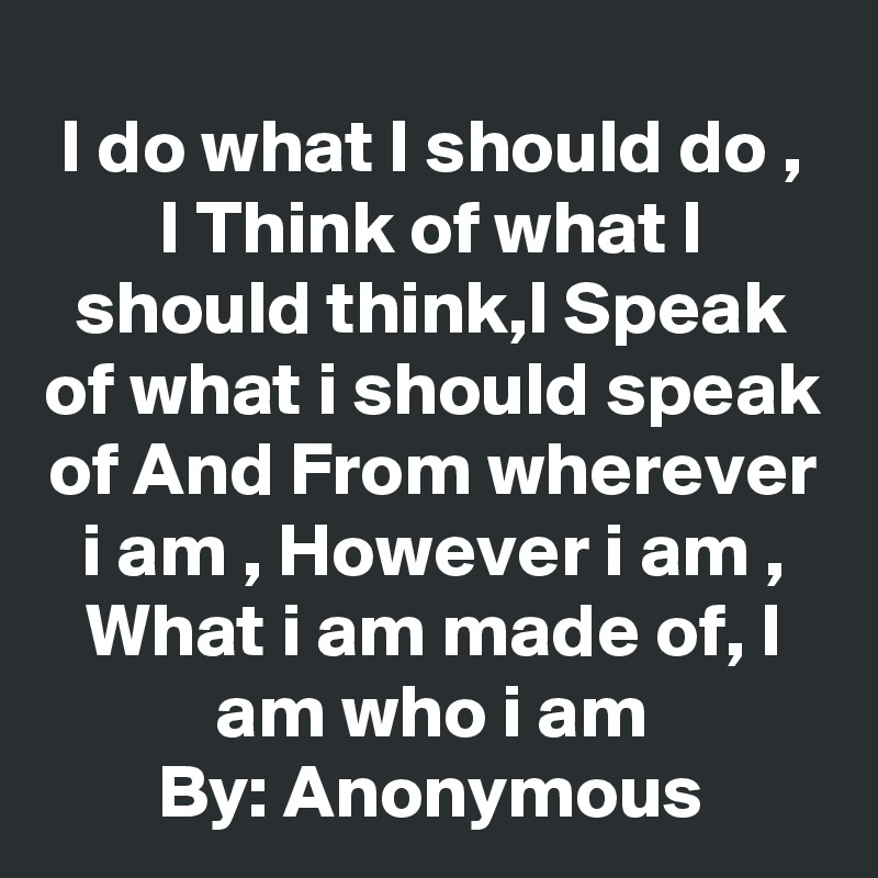 I do what I should do , I Think of what I should think,I Speak of what i should speak of And From wherever i am , However i am , What i am made of, I am who i am
By: Anonymous