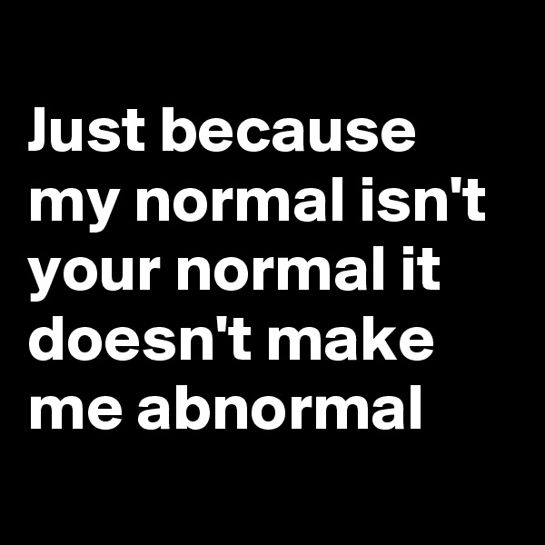 
Just because my normal isn't your normal it doesn't make me abnormal 
