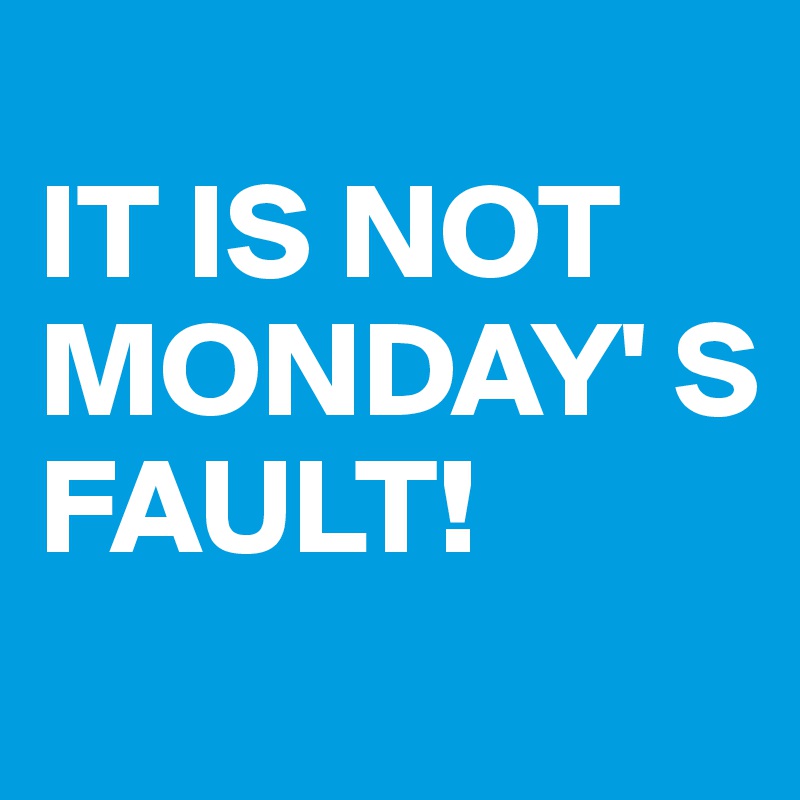 
IT IS NOT
MONDAY' S
FAULT! 
