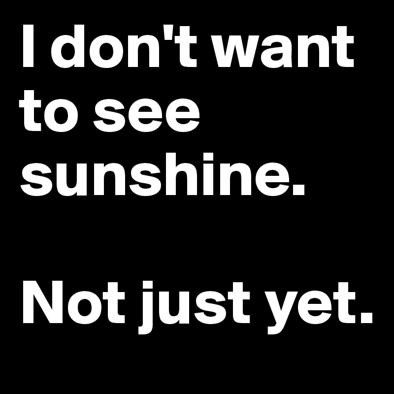 I don't want to see sunshine. 

Not just yet.