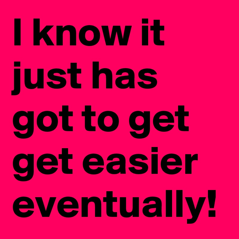 I know it just has got to get get easier eventually!