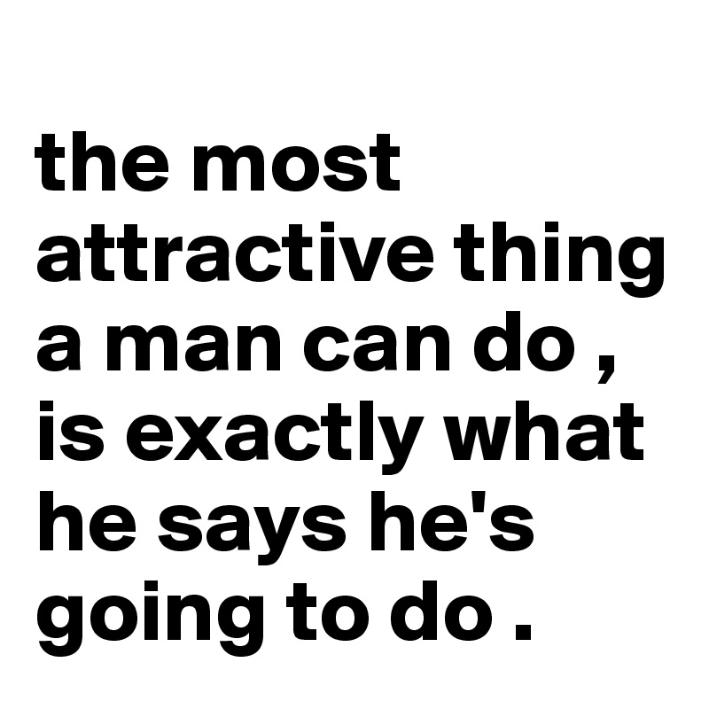 
the most attractive thing a man can do , is exactly what he says he's going to do . 